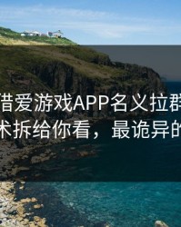 有人假借爱游戏APP名义拉群，我把话术拆给你看，最诡异的是