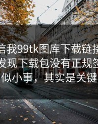 有人私信我99tk图库下载链接，我追到源头发现下载包没有正规签名：看似小事，其实是关键