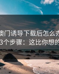 被99tk澳门诱导下载后怎么办？手机自检的3个步骤：这比你想的更重要