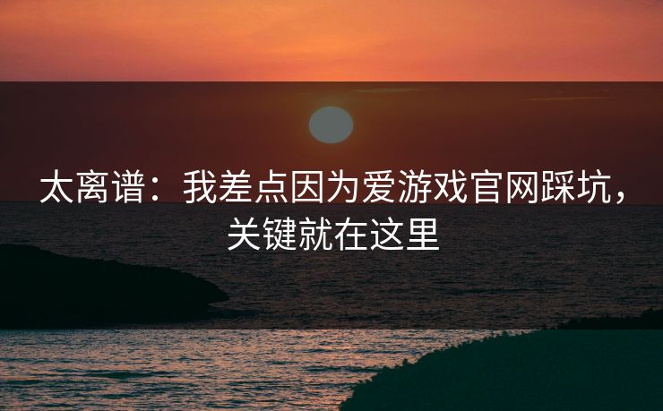 太离谱：我差点因为爱游戏官网踩坑，关键就在这里