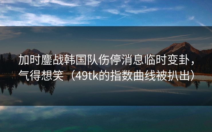 加时鏖战韩国队伤停消息临时变卦，气得想笑（49tk的指数曲线被扒出）