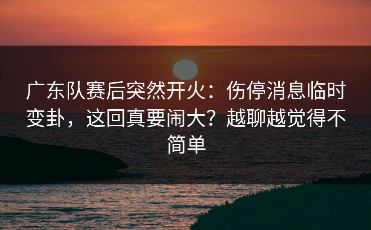 广东队赛后突然开火：伤停消息临时变卦，这回真要闹大？越聊越觉得不简单