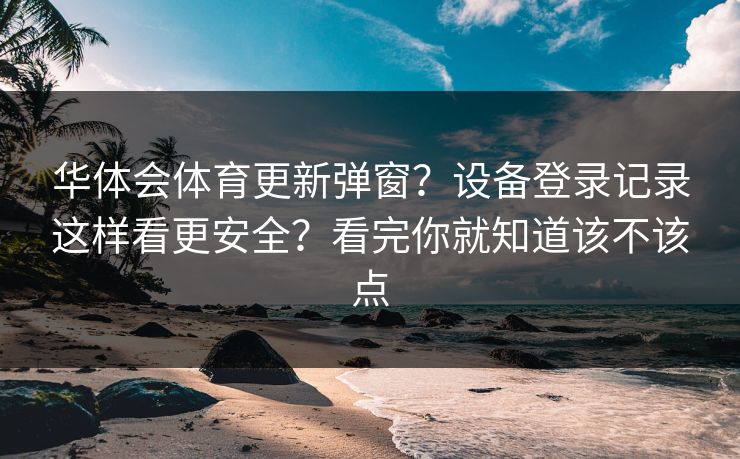 华体会体育更新弹窗？设备登录记录这样看更安全？看完你就知道该不该点