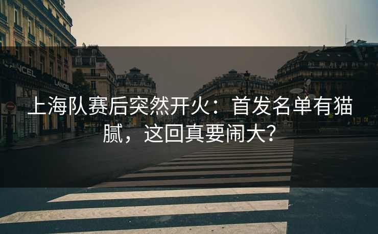 上海队赛后突然开火：首发名单有猫腻，这回真要闹大？