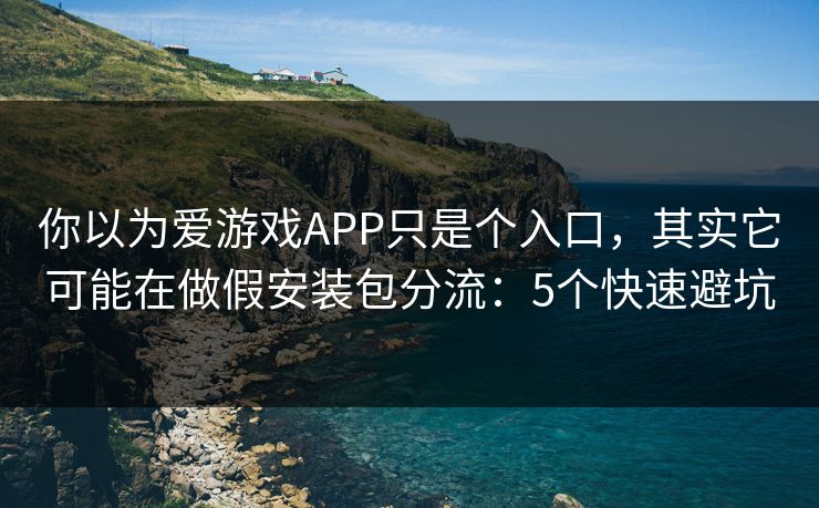 你以为爱游戏APP只是个入口，其实它可能在做假安装包分流：5个快速避坑