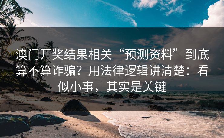 澳门开奖结果相关“预测资料”到底算不算诈骗？用法律逻辑讲清楚：看似小事，其实是关键