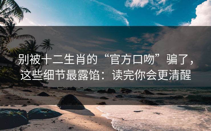 别被十二生肖的“官方口吻”骗了，这些细节最露馅：读完你会更清醒